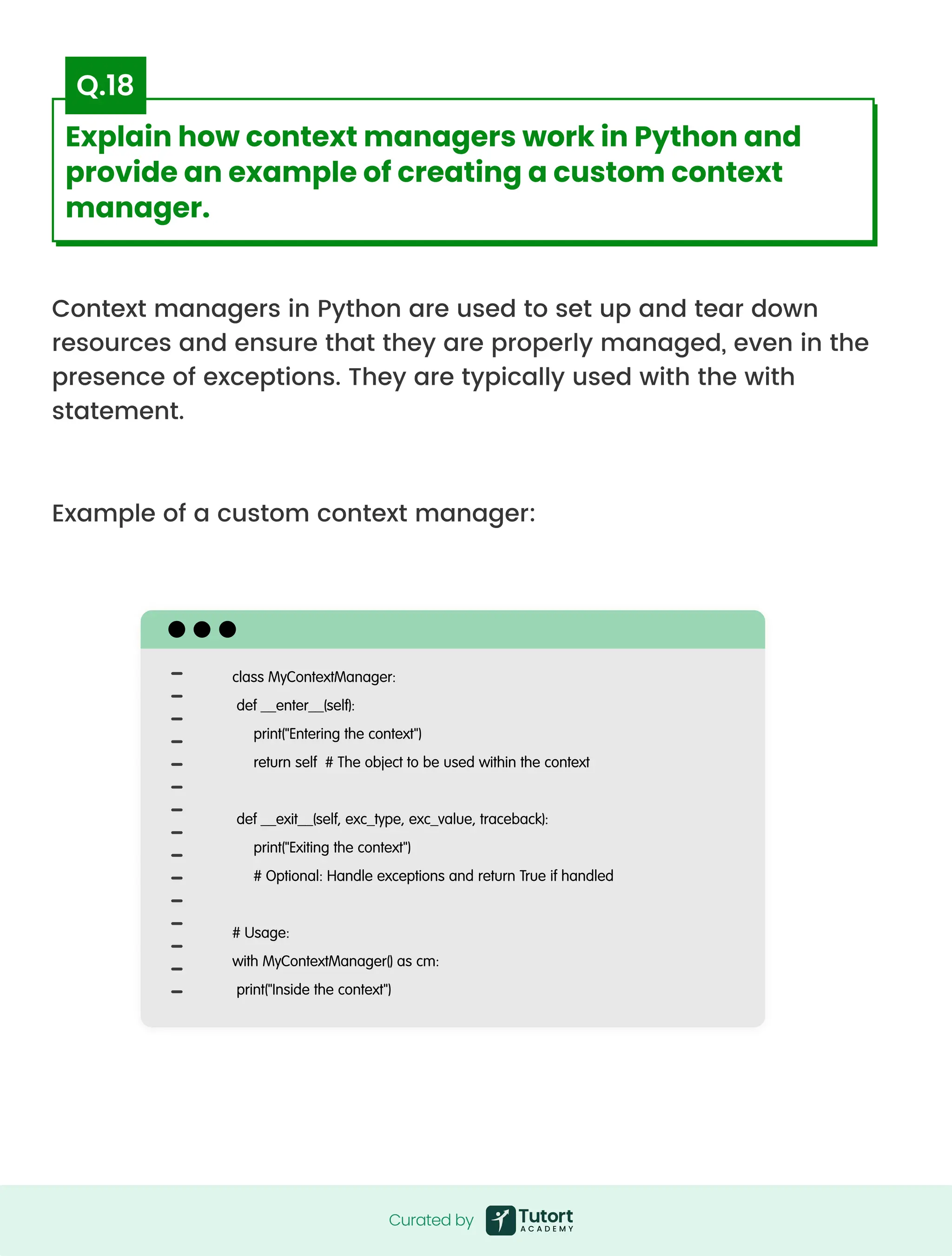 Context managers in Python are used to set up and tear down
resources and ensure that they are properly managed, even in the
presence of exceptions. They are typically used with the with
statement.



Example of a custom context manager:

class MyContextManager:

def __enter__(self):

print("Entering the context")

return self # The object to be used within the context

 

def __exit__(self, exc_type, exc_value, traceback):

print("Exiting the context")

# Optional: Handle exceptions and return True if handled

 

# Usage:

with MyContextManager() as cm:

print("Inside the context")
Curated by
Curated by
Explain how context managers work in Python and
provide an example of creating a custom context
manager.
Q.18
 