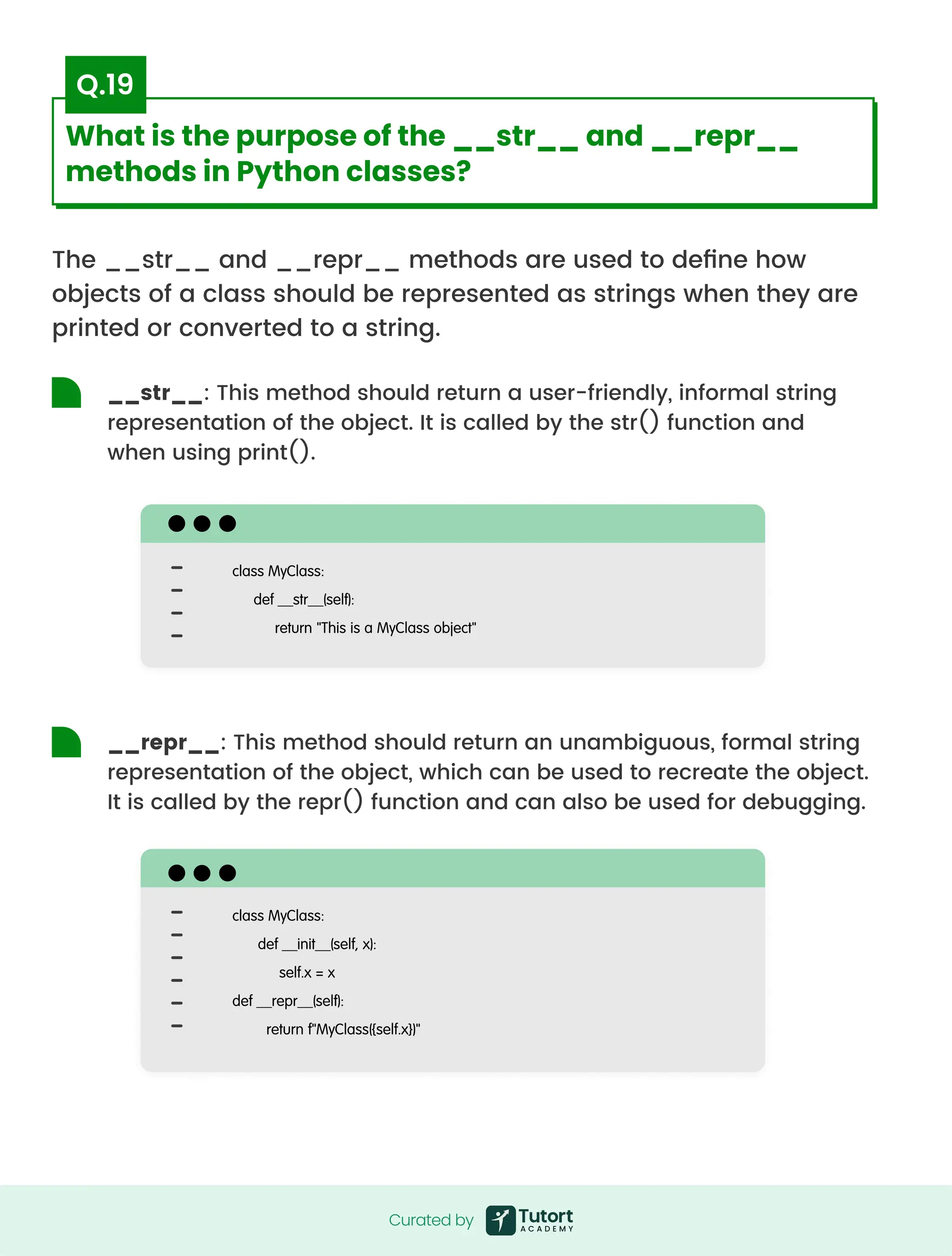 The __str__ and __repr__ methods are used to define how
objects of a class should be represented as strings when they are
printed or converted to a string.
class MyClass:

def __str__(self):

return "This is a MyClass object"
class MyClass:

def __init__(self, x):

self.x = x

def __repr__(self):

return f"MyClass({self.x})"
__str__: This method should return a user-friendly, informal string
representation of the object. It is called by the str() function and
when using print().
__repr__: This method should return an unambiguous, formal string
representation of the object, which can be used to recreate the object.
It is called by the repr() function and can also be used for debugging.
Curated by
Curated by
What is the purpose of the __str__ and __repr__
methods in Python classes?
Q.19
 