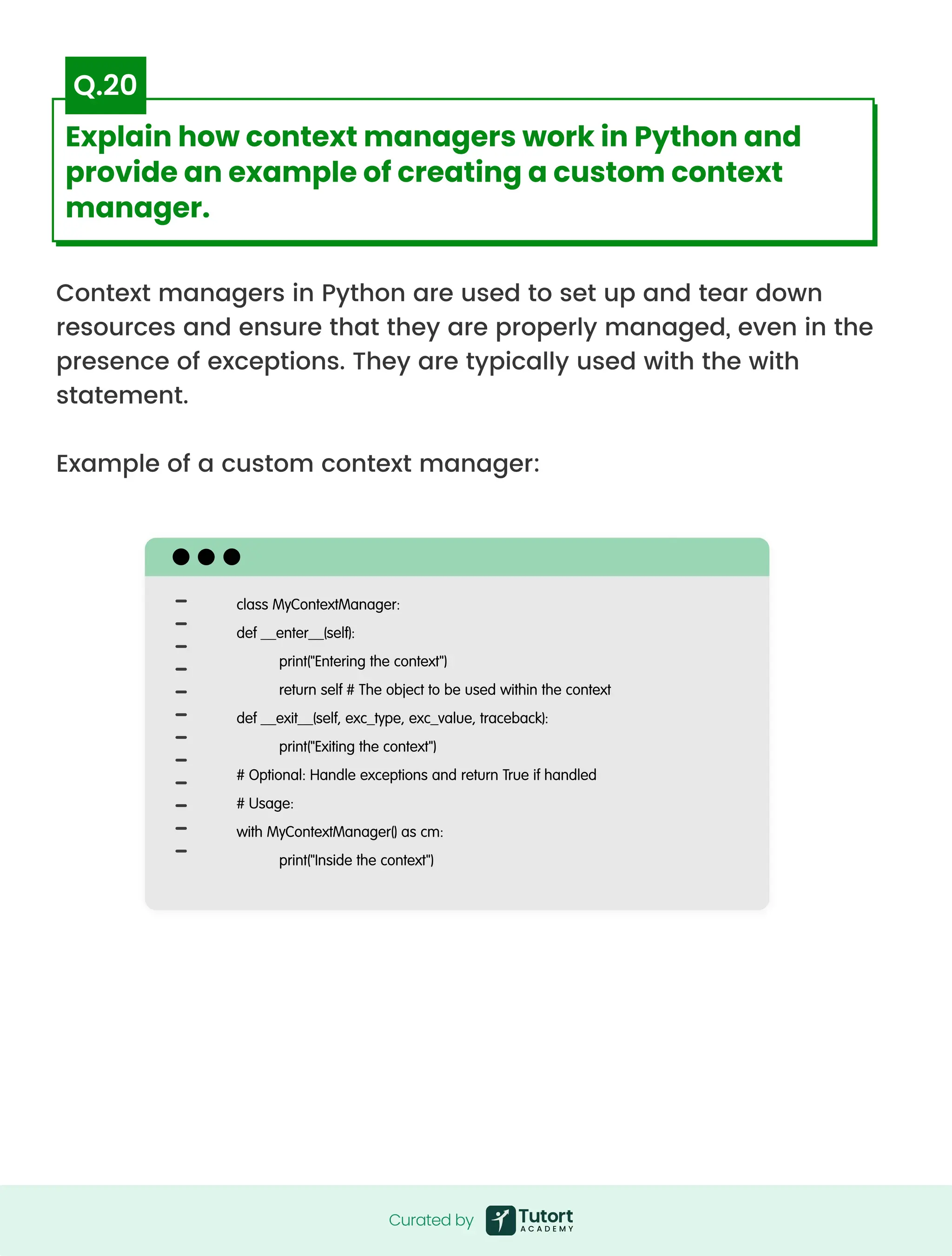 Context managers in Python are used to set up and tear down
resources and ensure that they are properly managed, even in the
presence of exceptions. They are typically used with the with
statement.


Example of a custom context manager:
class MyContextManager:

def __enter__(self):

print("Entering the context")

return self # The object to be used within the context

def __exit__(self, exc_type, exc_value, traceback):

print("Exiting the context")

# Optional: Handle exceptions and return True if handled

# Usage:

with MyContextManager() as cm:

print("Inside the context")
Curated by
Curated by
Explain how context managers work in Python and
provide an example of creating a custom context
manager.
Q.20
 