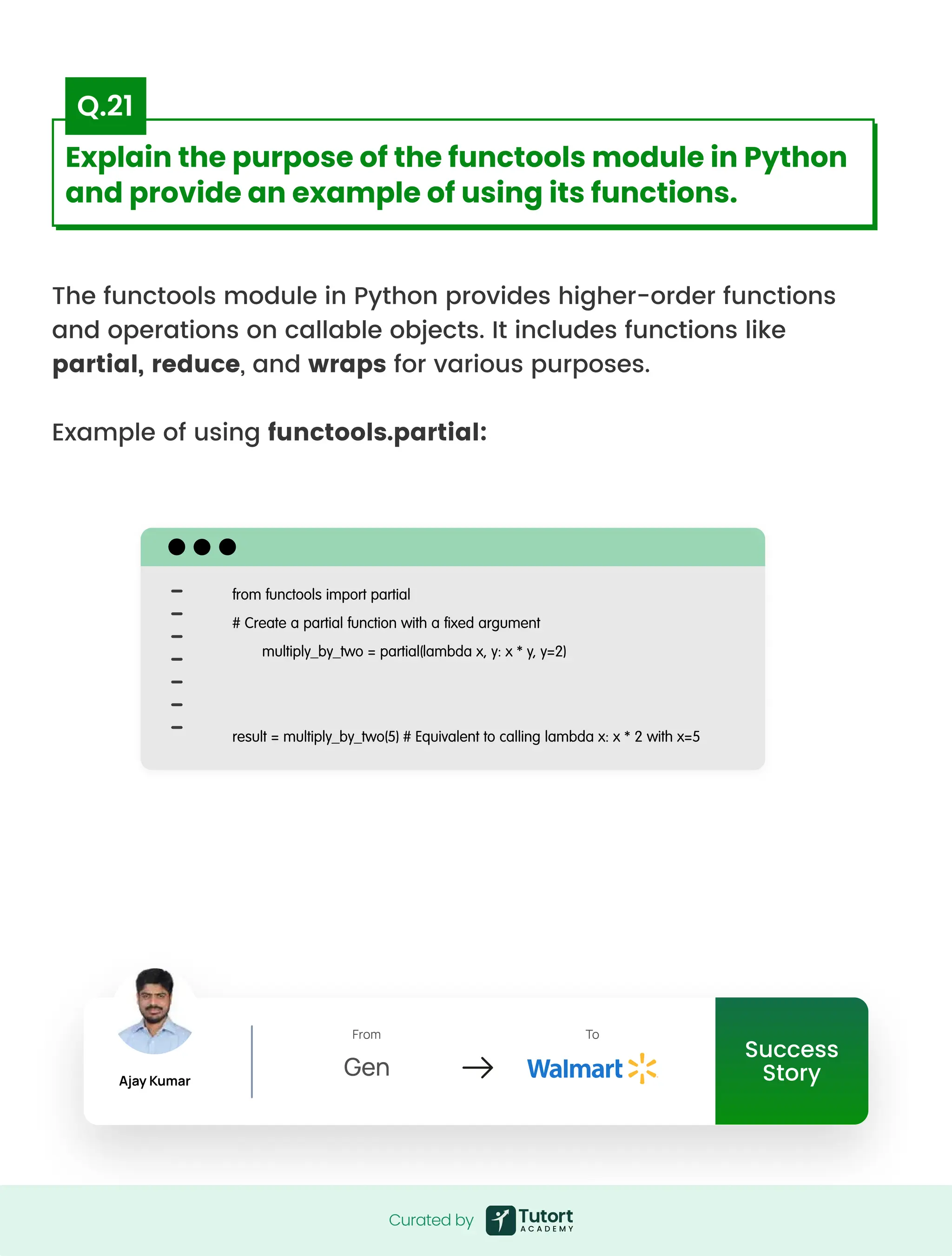 The functools module in Python provides higher-order functions
and operations on callable objects. It includes functions like
partial, reduce, and wraps for various purposes.


Example of using functools.partial:
from functools import partial

# Create a partial function with a fixed argument

multiply_by_two = partial(lambda x, y: x * y, y=2)



result = multiply_by_two(5) # Equivalent to calling lambda x: x * 2 with x=5
Curated by
Curated by
Explain the purpose of the functools module in Python
and provide an example of using its functions.
Q.21
Success
Story
Ajay Kumar
From
Gen
To
Success
Story
Ajay Kumar
From
Gen
To
 