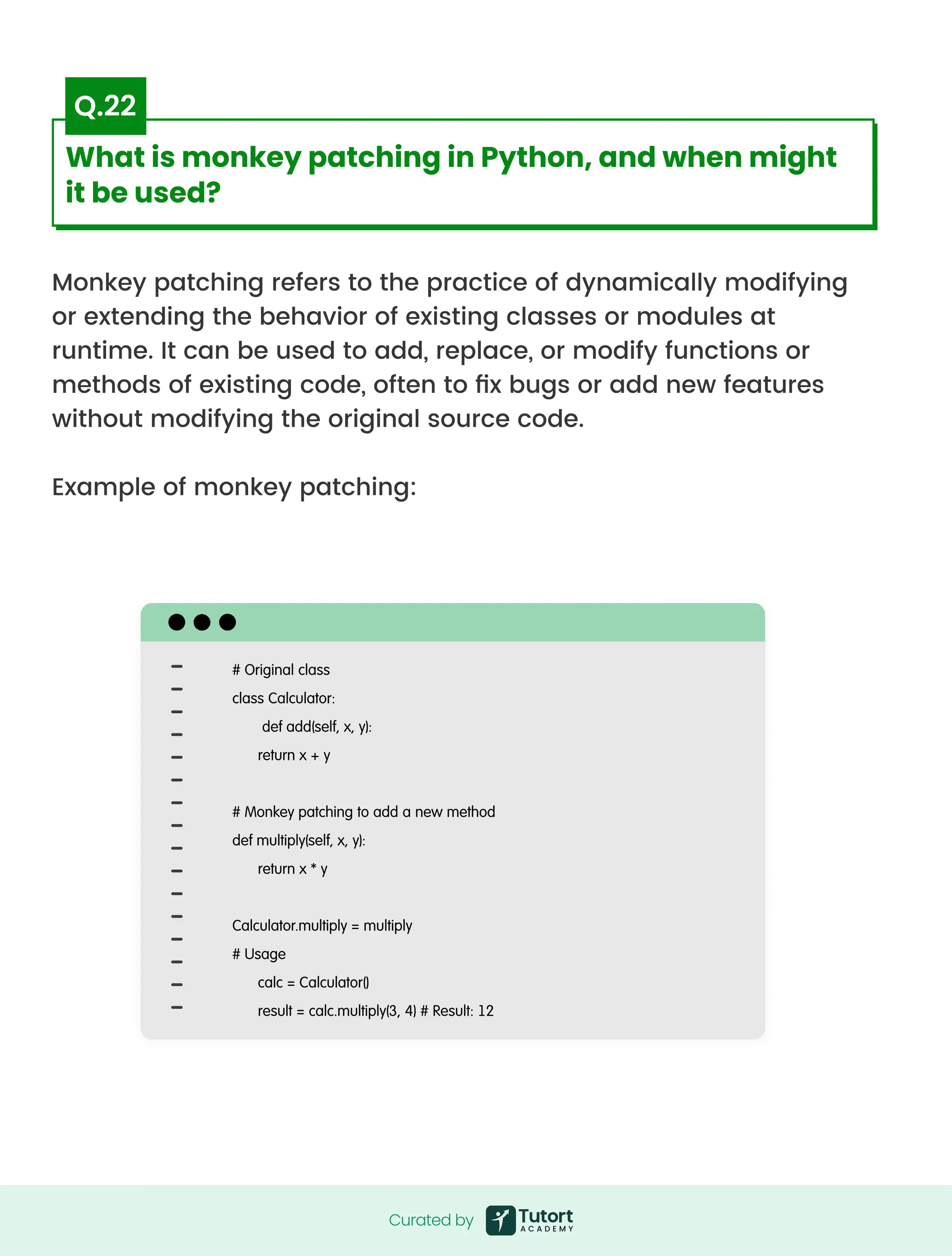 Monkey patching refers to the practice of dynamically modifying
or extending the behavior of existing classes or modules at
runtime. It can be used to add, replace, or modify functions or
methods of existing code, often to fix bugs or add new features
without modifying the original source code.


Example of monkey patching:
# Original class

class Calculator:

def add(self, x, y):

return x + y


# Monkey patching to add a new method

def multiply(self, x, y):

return x * y


Calculator.multiply = multiply

# Usage

calc = Calculator()

result = calc.multiply(3, 4) # Result: 12
Curated by
Curated by
What is monkey patching in Python, and when might
it be used?
Q.22
 