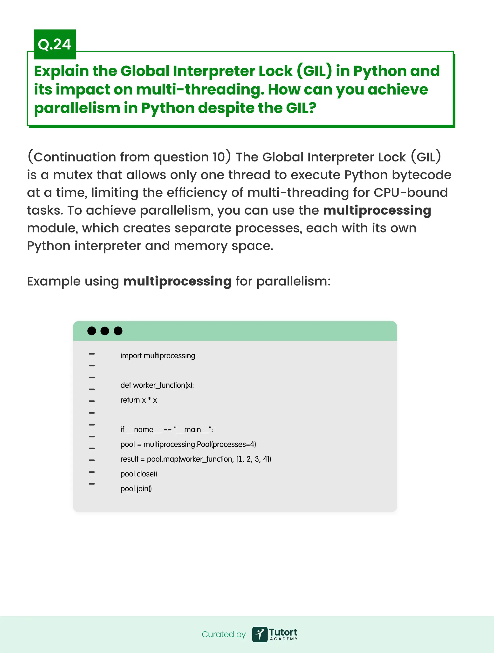 (Continuation from question 10) The Global Interpreter Lock (GIL)
is a mutex that allows only one thread to execute Python bytecode
at a time, limiting the efficiency of multi-threading for CPU-bound
tasks. To achieve parallelism, you can use the multiprocessing
module, which creates separate processes, each with its own
Python interpreter and memory space.


Example using multiprocessing for parallelism:
import multiprocessing


def worker_function(x):

return x * x


if __name__ == "__main__":

pool = multiprocessing.Pool(processes=4)

result = pool.map(worker_function, [1, 2, 3, 4])

pool.close()

pool.join()
Curated by
Curated by
Explain the Global Interpreter Lock (GIL) in Python and
its impact on multi-threading. How can you achieve
parallelism in Python despite the GIL?
Q.24
 