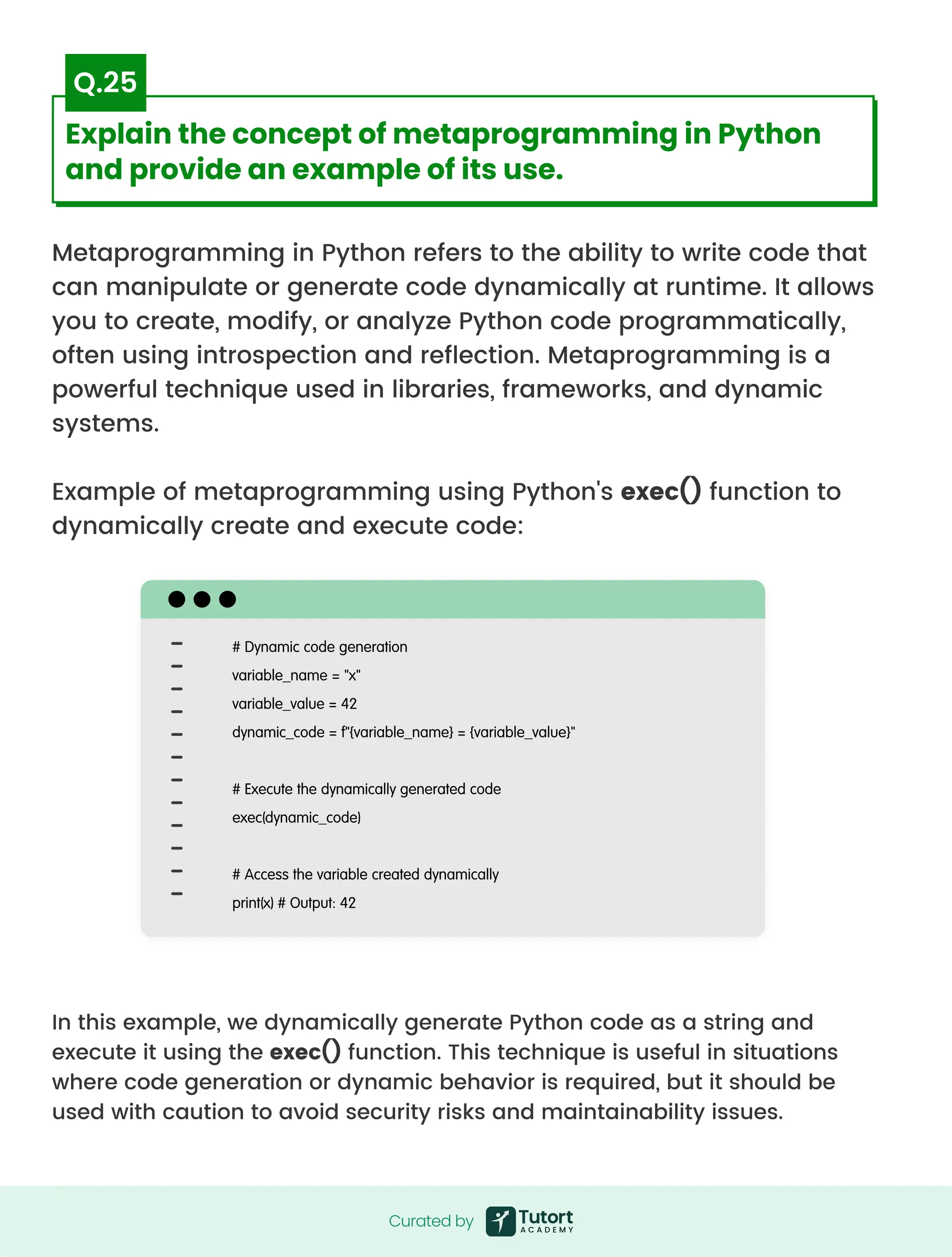 Metaprogramming in Python refers to the ability to write code that
can manipulate or generate code dynamically at runtime. It allows
you to create, modify, or analyze Python code programmatically,
often using introspection and reflection. Metaprogramming is a
powerful technique used in libraries, frameworks, and dynamic
systems.


Example of metaprogramming using Python's exec() function to
dynamically create and execute code:
In this example, we dynamically generate Python code as a string and
execute it using the exec() function. This technique is useful in situations
where code generation or dynamic behavior is required, but it should be
used with caution to avoid security risks and maintainability issues.
# Dynamic code generation

variable_name = "x"

variable_value = 42

dynamic_code = f"{variable_name} = {variable_value}"


# Execute the dynamically generated code

exec(dynamic_code)


# Access the variable created dynamically

print(x) # Output: 42
Curated by
Curated by
Explain the concept of metaprogramming in Python
and provide an example of its use.
Q.25
 