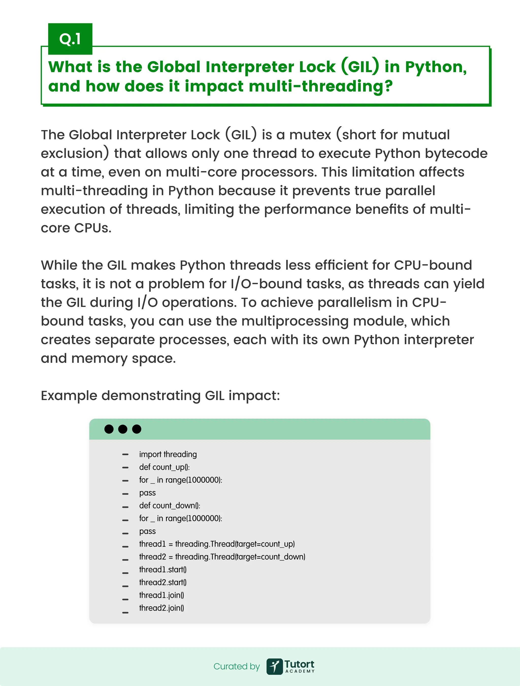 What is the Global Interpreter Lock (GIL) in Python,
and how does it impact multi-threading?
The Global Interpreter Lock (GIL) is a mutex (short for mutual
exclusion) that allows only one thread to execute Python bytecode
at a time, even on multi-core processors. This limitation affects
multi-threading in Python because it prevents true parallel
execution of threads, limiting the performance benefits of multi-
core CPUs.


While the GIL makes Python threads less efficient for CPU-bound
tasks, it is not a problem for I/O-bound tasks, as threads can yield
the GIL during I/O operations. To achieve parallelism in CPU-
bound tasks, you can use the multiprocessing module, which
creates separate processes, each with its own Python interpreter
and memory space.


Example demonstrating GIL impact:
Q.1
import threading

def count_up():

for _ in range(1000000):

pass

def count_down():

for _ in range(1000000):

pass

thread1 = threading.Thread(target=count_up)

thread2 = threading.Thread(target=count_down)

thread1.start()

thread2.start()

thread1.join()

thread2.join()
Curatedby
Curated by
 