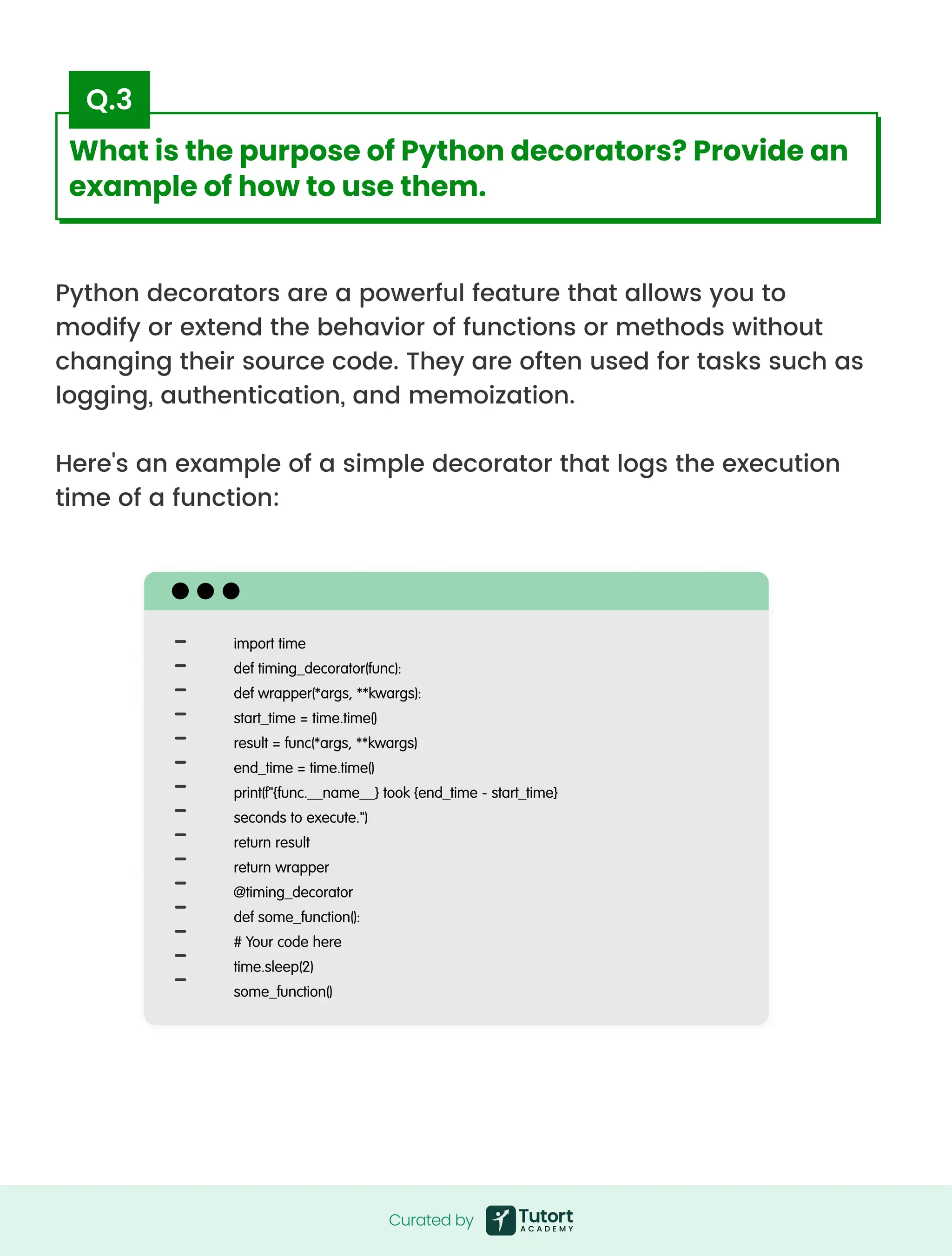 Python decorators are a powerful feature that allows you to
modify or extend the behavior of functions or methods without
changing their source code. They are often used for tasks such as
logging, authentication, and memoization.


Here's an example of a simple decorator that logs the execution
time of a function:
import time

def timing_decorator(func):

def wrapper(*args, **kwargs):

start_time = time.time()

result = func(*args, **kwargs)

end_time = time.time()

print(f"{func.__name__} took {end_time - start_time}
seconds to execute.")

return result

return wrapper

@timing_decorator

def some_function():

# Your code here

time.sleep(2)

some_function()
Curated by
Curated by
What is the purpose of Python decorators? Provide an
example of how to use them.
Q.3
 