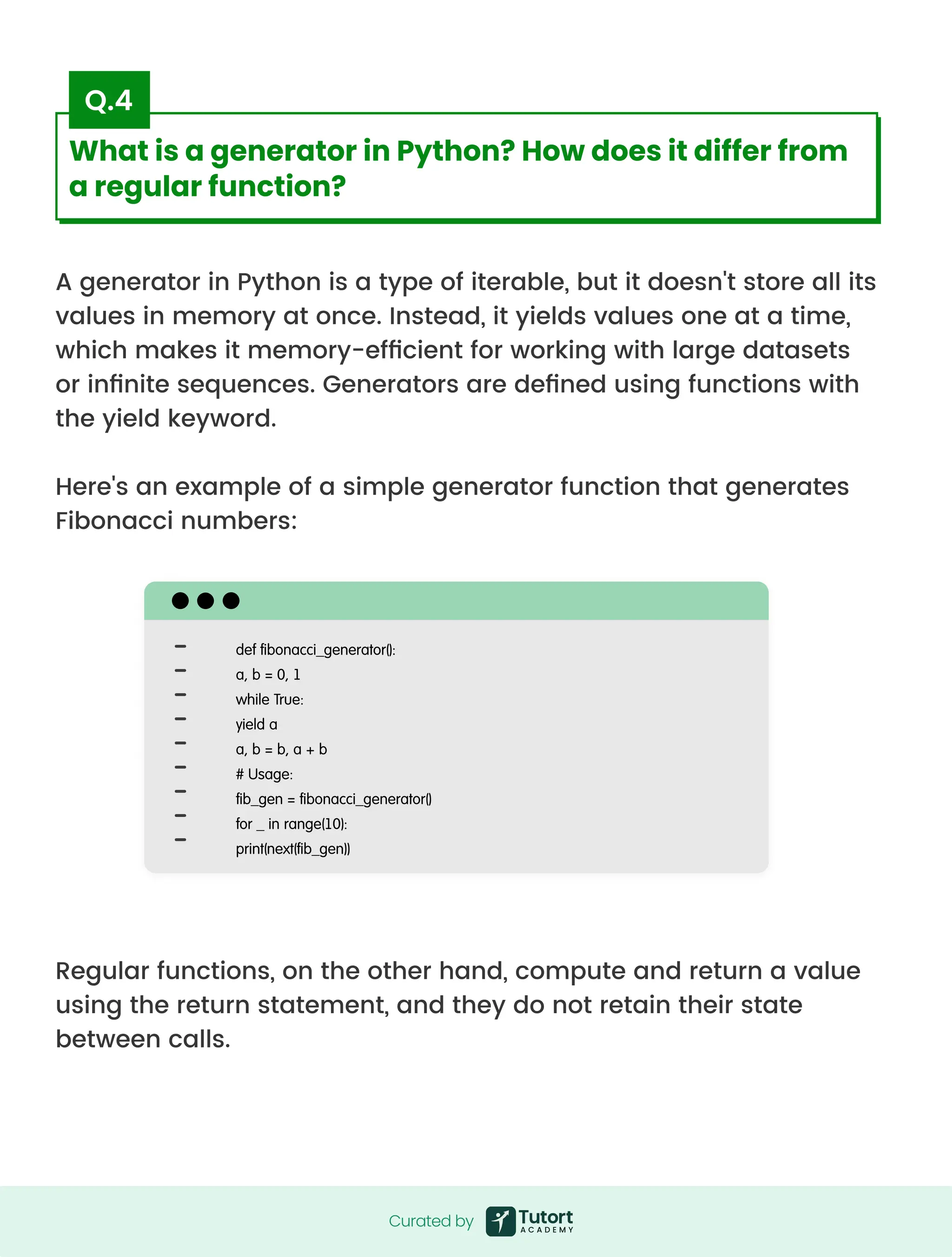 A generator in Python is a type of iterable, but it doesn't store all its
values in memory at once. Instead, it yields values one at a time,
which makes it memory-efficient for working with large datasets
or infinite sequences. Generators are defined using functions with
the yield keyword.


Here's an example of a simple generator function that generates
Fibonacci numbers:
Regular functions, on the other hand, compute and return a value
using the return statement, and they do not retain their state
between calls.
def fibonacci_generator():

a, b = 0, 1

while True:

yield a

a, b = b, a + b

# Usage:

fib_gen = fibonacci_generator()

for _ in range(10):

print(next(fib_gen))
Curated by
Curated by
What is a generator in Python? How does it differ from
a regular function?
Q.4
 