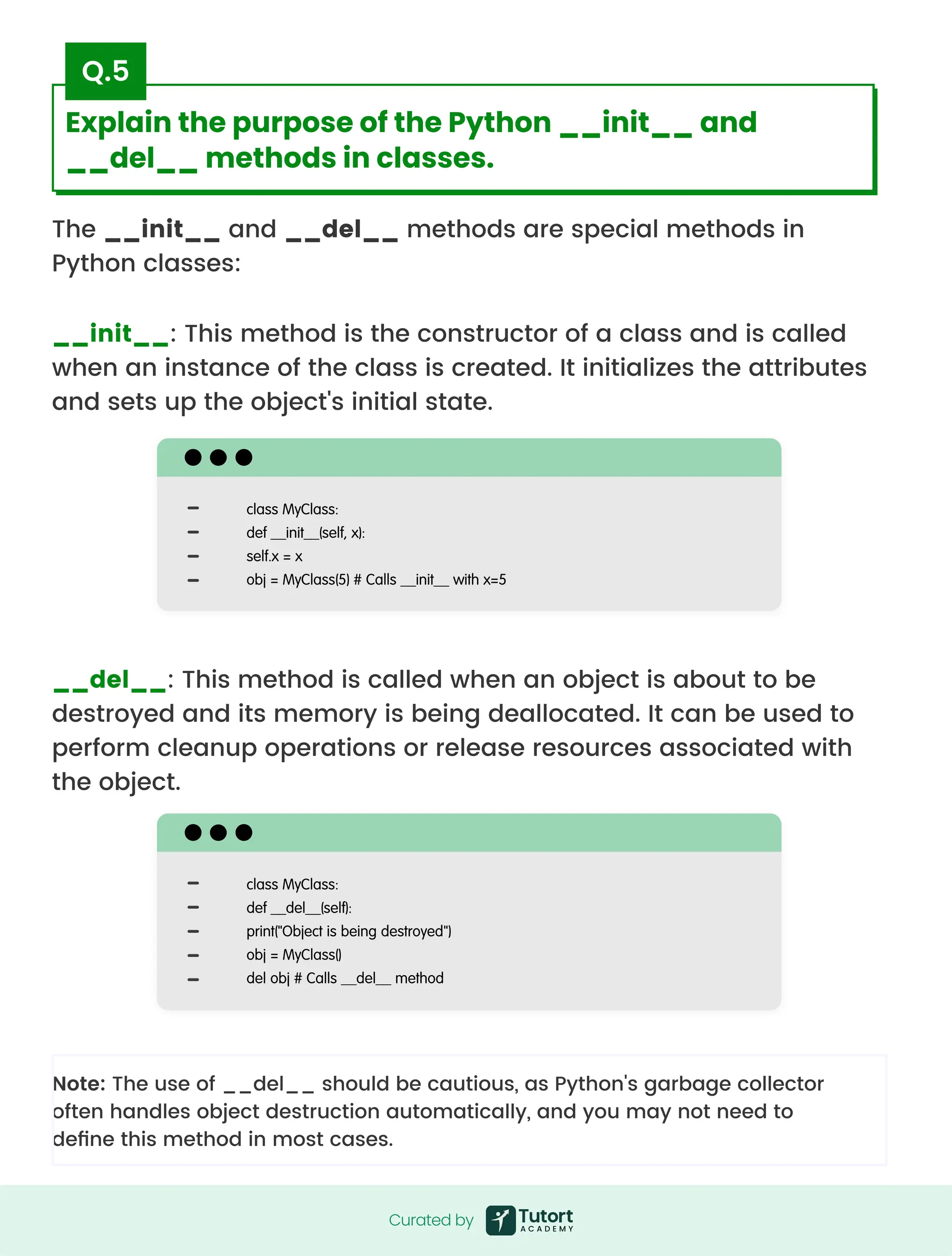 The __init__ and __del__ methods are special methods in
Python classes:
__init__: This method is the constructor of a class and is called
when an instance of the class is created. It initializes the attributes
and sets up the object's initial state.
Note: The use of __del__ should be cautious, as Python's garbage collector
often handles object destruction automatically, and you may not need to
define this method in most cases.
__del__: This method is called when an object is about to be
destroyed and its memory is being deallocated. It can be used to
perform cleanup operations or release resources associated with
the object.
class MyClass:

def __init__(self, x):

self.x = x

obj = MyClass(5) # Calls __init__ with x=5
class MyClass:

def __del__(self):

print("Object is being destroyed")

obj = MyClass()

del obj # Calls __del__ method
Curated by
Curated by
Explain the purpose of the Python __init__ and
__del__ methods in classes.
Q.5
 