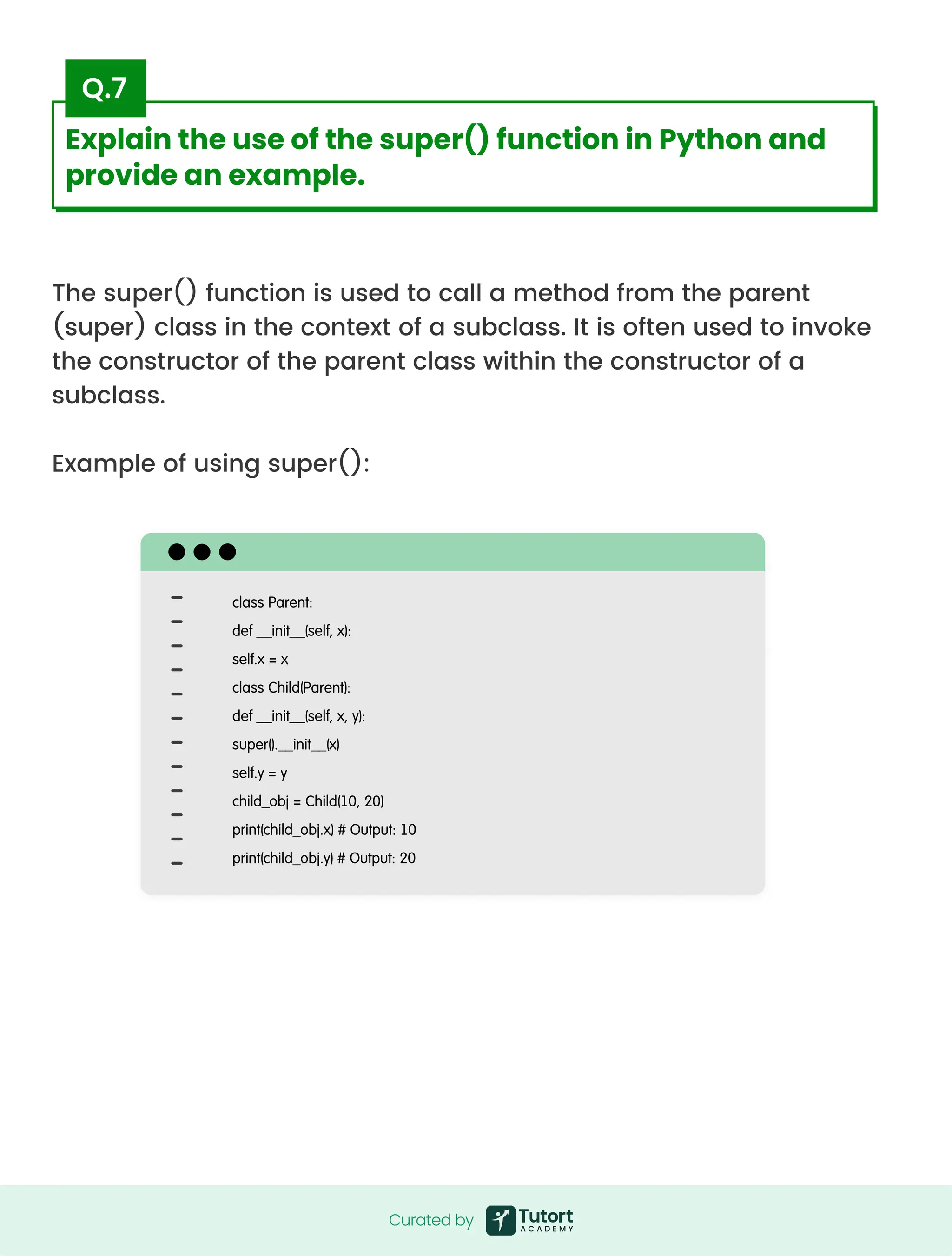 The super() function is used to call a method from the parent
(super) class in the context of a subclass. It is often used to invoke
the constructor of the parent class within the constructor of a
subclass.


Example of using super():
class Parent:

def __init__(self, x):

self.x = x

class Child(Parent):

def __init__(self, x, y):

super().__init__(x)

self.y = y

child_obj = Child(10, 20)

print(child_obj.x) # Output: 10

print(child_obj.y) # Output: 20
Curated by
Curated by
Explain the use of the super() function in Python and
provide an example.
Q.7
 