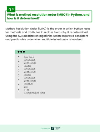 Method Resolution Order (MRO) is the order in which Python looks
for methods and attributes in a class hierarchy. It is determined
using the C3 Linearization algorithm, which ensures a consistent
and predictable order when multiple inheritance is involved.
Code- class A:

def method(self):

print("A method")

class B(A):

def method(self):

print("B method")

class C(A):

def method(self):

print("C method")

class D(B, C):

pass

d = D()

d.method() # Output: B method
Curated by
Curated by
What is method resolution order (MRO) in Python, and
how is it determined?
Q.8
 
