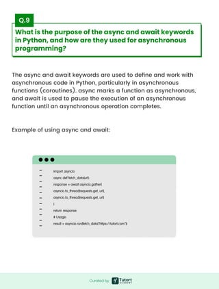 The async and await keywords are used to define and work with
asynchronous code in Python, particularly in asynchronous
functions (coroutines). async marks a function as asynchronous,
and await is used to pause the execution of an asynchronous
function until an asynchronous operation completes.



Example of using async and await:
import asyncio

async def fetch_data(url):

response = await asyncio.gather(

asyncio.to_thread(requests.get, url),

asyncio.to_thread(requests.get, url)

)

return response

# Usage:

result = asyncio.run(fetch_data("https://tutort.com"))
Curated by
Curated by
What is the purpose of the async and await keywords
in Python, and how are they used for asynchronous
programming?
Q.9
 