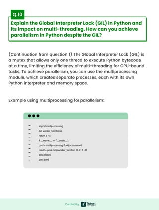 (Continuation from question 1) The Global Interpreter Lock (GIL) is
a mutex that allows only one thread to execute Python bytecode
at a time, limiting the efficiency of multi-threading for CPU-bound
tasks. To achieve parallelism, you can use the multiprocessing
module, which creates separate processes, each with its own
Python interpreter and memory space.



Example using multiprocessing for parallelism:
import multiprocessing

def worker_function(x):

return x * x

if __name__ == "__main__":

pool = multiprocessing.Pool(processes=4)

result = pool.map(worker_function, [1, 2, 3, 4])

pool.close()

pool.join()
Curated by
Curated by
Explain the Global Interpreter Lock (GIL) in Python and
its impact on multi-threading. How can you achieve
parallelism in Python despite the GIL?
Q.10
 
