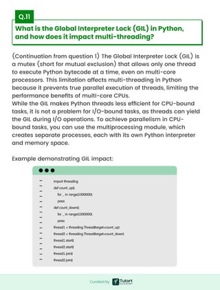 (Continuation from question 1) The Global Interpreter Lock (GIL) is
a mutex (short for mutual exclusion) that allows only one thread
to execute Python bytecode at a time, even on multi-core
processors. This limitation affects multi-threading in Python
because it prevents true parallel execution of threads, limiting the
performance benefits of multi-core CPUs.

While the GIL makes Python threads less efficient for CPU-bound
tasks, it is not a problem for I/O-bound tasks, as threads can yield
the GIL during I/O operations. To achieve parallelism in CPU-
bound tasks, you can use the multiprocessing module, which
creates separate processes, each with its own Python interpreter
and memory space.


Example demonstrating GIL impact:
import threading

def count_up():

for _ in range(1000000):

pass

def count_down():

for _ in range(1000000):

pass

thread1 = threading.Thread(target=count_up)

thread2 = threading.Thread(target=count_down)

thread1.start()

thread2.start()

thread1.join()

thread2.join()
Curated by
Curated by
What is the Global Interpreter Lock (GIL) in Python,
and how does it impact multi-threading?
Q.11
 