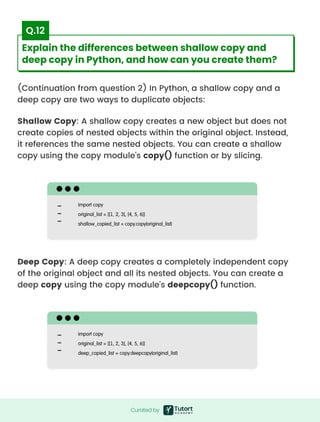 (Continuation from question 2) In Python, a shallow copy and a
deep copy are two ways to duplicate objects:
Shallow Copy: A shallow copy creates a new object but does not
create copies of nested objects within the original object. Instead,
it references the same nested objects. You can create a shallow
copy using the copy module's copy() function or by slicing.
Deep Copy: A deep copy creates a completely independent copy
of the original object and all its nested objects. You can create a
deep copy using the copy module's deepcopy() function.
import copy

original_list = [[1, 2, 3], [4, 5, 6]]

shallow_copied_list = copy.copy(original_list)
import copy

original_list = [[1, 2, 3], [4, 5, 6]]

deep_copied_list = copy.deepcopy(original_list)
Curated by
Curated by
Explain the differences between shallow copy and
deep copy in Python, and how can you create them?
Q.12
 