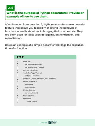 (Continuation from question 3) Python decorators are a powerful
feature that allows you to modify or extend the behavior of
functions or methods without changing their source code. They
are often used for tasks such as logging, authentication, and
memoization.


Here's an example of a simple decorator that logs the execution
time of a function:
import time  

def timing_decorator(func):

def wrapper(*args, **kwargs):

start_time = time.time()

result = func(*args, **kwargs)

end_time = time.time()

print(f"{func.__name__} took {end_time - start_time}
seconds to execute.")

return result

return wrapper

@timing_decorator

def some_function():

# Your code here

time.sleep(2)

some_function()
Curated by
Curated by
What is the purpose of Python decorators? Provide an
example of how to use them.
Q.13
 