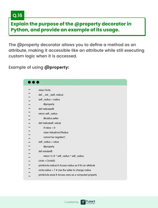 The @property decorator allows you to define a method as an
attribute, making it accessible like an attribute while still executing
custom logic when it is accessed.


Example of using @property:
class Circle:

def __init__(self, radius):

self._radius = radius

@property

def radius(self):

return self._radius

@radius.setter

def radius(self, value):

if value < 0:

raise ValueError("Radius

cannot be negative")

self._radius = value

@property

def area(self):

return 3.14 * self._radius * self._radius

circle = Circle(5)

print(circle.radius) # Access radius as if it's an attribute

circle.radius = 7 # Use the setter to change radius

print(circle.area) # Access area as a computed property
Curated by
Curated by
Explain the purpose of the @property decorator in
Python, and provide an example of its usage.
Q.16
 