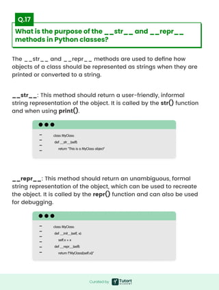 The __str__ and __repr__ methods are used to define how
objects of a class should be represented as strings when they are
printed or converted to a string.
__str__: This method should return a user-friendly, informal
string representation of the object. It is called by the str() function
and when using print().
__repr__: This method should return an unambiguous, formal
string representation of the object, which can be used to recreate
the object. It is called by the repr() function and can also be used
for debugging.
class MyClass:

def __str__(self):

return "This is a MyClass object"

class MyClass:

def __init__(self, x):

self.x = x

def __repr__(self):

return f"MyClass({self.x})"

Curated by
Curated by
What is the purpose of the __str__ and __repr__
methods in Python classes?
Q.17
 