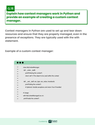 Context managers in Python are used to set up and tear down
resources and ensure that they are properly managed, even in the
presence of exceptions. They are typically used with the with
statement.



Example of a custom context manager:

class MyContextManager:

def __enter__(self):

print("Entering the context")

return self # The object to be used within the context

 

def __exit__(self, exc_type, exc_value, traceback):

print("Exiting the context")

# Optional: Handle exceptions and return True if handled

 

# Usage:

with MyContextManager() as cm:

print("Inside the context")
Curated by
Curated by
Explain how context managers work in Python and
provide an example of creating a custom context
manager.
Q.18
 