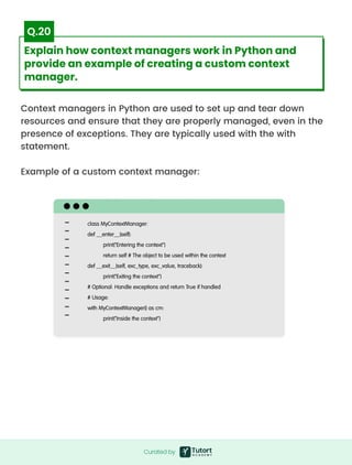 Context managers in Python are used to set up and tear down
resources and ensure that they are properly managed, even in the
presence of exceptions. They are typically used with the with
statement.


Example of a custom context manager:
class MyContextManager:

def __enter__(self):

print("Entering the context")

return self # The object to be used within the context

def __exit__(self, exc_type, exc_value, traceback):

print("Exiting the context")

# Optional: Handle exceptions and return True if handled

# Usage:

with MyContextManager() as cm:

print("Inside the context")
Curated by
Curated by
Explain how context managers work in Python and
provide an example of creating a custom context
manager.
Q.20
 