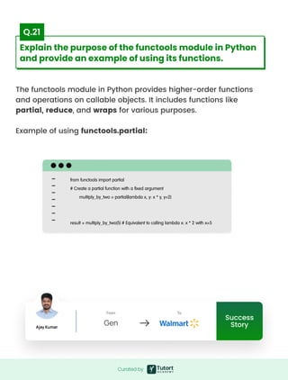 The functools module in Python provides higher-order functions
and operations on callable objects. It includes functions like
partial, reduce, and wraps for various purposes.


Example of using functools.partial:
from functools import partial

# Create a partial function with a fixed argument

multiply_by_two = partial(lambda x, y: x * y, y=2)



result = multiply_by_two(5) # Equivalent to calling lambda x: x * 2 with x=5
Curated by
Curated by
Explain the purpose of the functools module in Python
and provide an example of using its functions.
Q.21
Success
Story
Ajay Kumar
From
Gen
To
Success
Story
Ajay Kumar
From
Gen
To
 