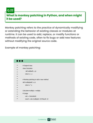 Monkey patching refers to the practice of dynamically modifying
or extending the behavior of existing classes or modules at
runtime. It can be used to add, replace, or modify functions or
methods of existing code, often to fix bugs or add new features
without modifying the original source code.


Example of monkey patching:
# Original class

class Calculator:

def add(self, x, y):

return x + y


# Monkey patching to add a new method

def multiply(self, x, y):

return x * y


Calculator.multiply = multiply

# Usage

calc = Calculator()

result = calc.multiply(3, 4) # Result: 12
Curated by
Curated by
What is monkey patching in Python, and when might
it be used?
Q.22
 