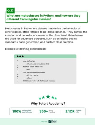 Metaclasses in Python are classes that define the behavior of
other classes, often referred to as "class factories." They control the
creation and behavior of classes at the class level. Metaclasses
are used for advanced purposes, such as enforcing coding
standards, code generation, and custom class creation.


Example of defining a metaclass:
class MyMeta(type):

def __init__(cls, name, bases, attrs):

# Perform custom actions here

pass

class MyClass(metaclass=MyMeta):

def __init__(self, x):

self.x = x

# MyClass is created with MyMeta as its metaclass
Curated by
Curated by
What are metaclasses in Python, and how are they
different from regular classes?
Q.23
Guaranteed 

Job Referrals
Highest 

CTC
100%
Hiring

Partners
350+ 2.1CR
Why Tutort Academy?
 