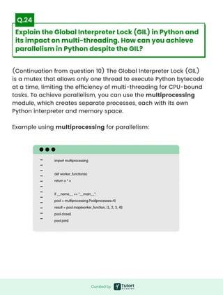 (Continuation from question 10) The Global Interpreter Lock (GIL)
is a mutex that allows only one thread to execute Python bytecode
at a time, limiting the efficiency of multi-threading for CPU-bound
tasks. To achieve parallelism, you can use the multiprocessing
module, which creates separate processes, each with its own
Python interpreter and memory space.


Example using multiprocessing for parallelism:
import multiprocessing


def worker_function(x):

return x * x


if __name__ == "__main__":

pool = multiprocessing.Pool(processes=4)

result = pool.map(worker_function, [1, 2, 3, 4])

pool.close()

pool.join()
Curated by
Curated by
Explain the Global Interpreter Lock (GIL) in Python and
its impact on multi-threading. How can you achieve
parallelism in Python despite the GIL?
Q.24
 
