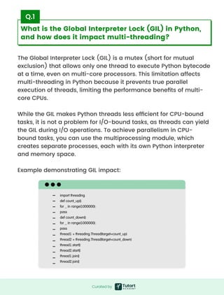 What is the Global Interpreter Lock (GIL) in Python,
and how does it impact multi-threading?
The Global Interpreter Lock (GIL) is a mutex (short for mutual
exclusion) that allows only one thread to execute Python bytecode
at a time, even on multi-core processors. This limitation affects
multi-threading in Python because it prevents true parallel
execution of threads, limiting the performance benefits of multi-
core CPUs.


While the GIL makes Python threads less efficient for CPU-bound
tasks, it is not a problem for I/O-bound tasks, as threads can yield
the GIL during I/O operations. To achieve parallelism in CPU-
bound tasks, you can use the multiprocessing module, which
creates separate processes, each with its own Python interpreter
and memory space.


Example demonstrating GIL impact:
Q.1
import threading

def count_up():

for _ in range(1000000):

pass

def count_down():

for _ in range(1000000):

pass

thread1 = threading.Thread(target=count_up)

thread2 = threading.Thread(target=count_down)

thread1.start()

thread2.start()

thread1.join()

thread2.join()
Curatedby
Curated by
 