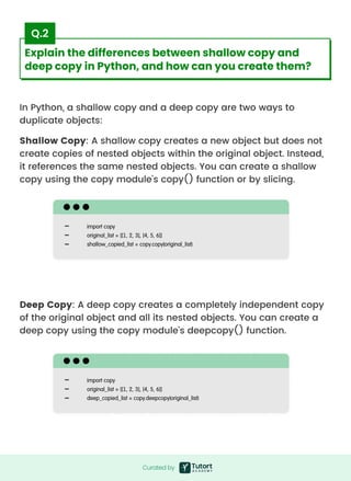 In Python, a shallow copy and a deep copy are two ways to
duplicate objects:
Shallow Copy: A shallow copy creates a new object but does not
create copies of nested objects within the original object. Instead,
it references the same nested objects. You can create a shallow
copy using the copy module's copy() function or by slicing.
Deep Copy: A deep copy creates a completely independent copy
of the original object and all its nested objects. You can create a
deep copy using the copy module's deepcopy() function.
import copy

original_list = [[1, 2, 3], [4, 5, 6]]

shallow_copied_list = copy.copy(original_list)
import copy

original_list = [[1, 2, 3], [4, 5, 6]]

deep_copied_list = copy.deepcopy(original_list)
Curated by
Curated by
Explain the differences between shallow copy and
deep copy in Python, and how can you create them?
Q.2
 