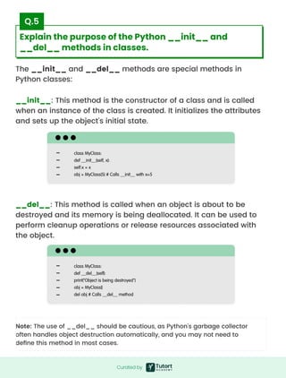 The __init__ and __del__ methods are special methods in
Python classes:
__init__: This method is the constructor of a class and is called
when an instance of the class is created. It initializes the attributes
and sets up the object's initial state.
Note: The use of __del__ should be cautious, as Python's garbage collector
often handles object destruction automatically, and you may not need to
define this method in most cases.
__del__: This method is called when an object is about to be
destroyed and its memory is being deallocated. It can be used to
perform cleanup operations or release resources associated with
the object.
class MyClass:

def __init__(self, x):

self.x = x

obj = MyClass(5) # Calls __init__ with x=5
class MyClass:

def __del__(self):

print("Object is being destroyed")

obj = MyClass()

del obj # Calls __del__ method
Curated by
Curated by
Explain the purpose of the Python __init__ and
__del__ methods in classes.
Q.5
 