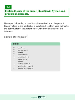The super() function is used to call a method from the parent
(super) class in the context of a subclass. It is often used to invoke
the constructor of the parent class within the constructor of a
subclass.


Example of using super():
class Parent:

def __init__(self, x):

self.x = x

class Child(Parent):

def __init__(self, x, y):

super().__init__(x)

self.y = y

child_obj = Child(10, 20)

print(child_obj.x) # Output: 10

print(child_obj.y) # Output: 20
Curated by
Curated by
Explain the use of the super() function in Python and
provide an example.
Q.7
 