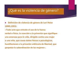 ¿Qué es la violencia de género?
 Definición de violencia de género de Lori Heise
(OMS,1993):
«Todo acto que entrañe el us...