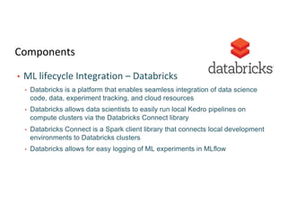 Components
• ML lifecycle Integration – Databricks
• Databricks is a platform that enables seamless integration of data science
code, data, experiment tracking, and cloud resources
• Databricks allows data scientists to easily run local Kedro pipelines on
compute clusters via the Databricks Connect library
• Databricks Connect is a Spark client library that connects local development
environments to Databricks clusters
• Databricks allows for easy logging of ML experiments in MLflow
 