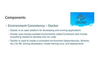 Components
• Environment Consistency – Docker
• Docker is an open platform for developing and running applications
• Docker uses loosely isolated environments called Containers that include
everything needed to develop and run code
• Docker is used to create a consistent environment (dependencies, libraries,
etc.) for ML among developers, model training runs, and deployments
 