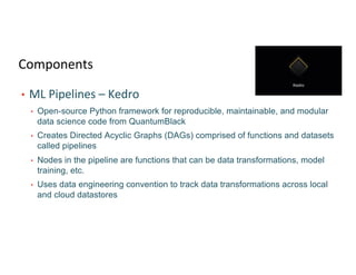 Components
• ML Pipelines – Kedro
• Open-source Python framework for reproducible, maintainable, and modular
data science code from QuantumBlack
• Creates Directed Acyclic Graphs (DAGs) comprised of functions and datasets
called pipelines
• Nodes in the pipeline are functions that can be data transformations, model
training, etc.
• Uses data engineering convention to track data transformations across local
and cloud datastores
 