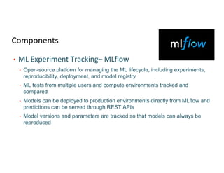 Components
• ML Experiment Tracking– MLflow
• Open-source platform for managing the ML lifecycle, including experiments,
reproducibility, deployment, and model registry
• ML tests from multiple users and compute environments tracked and
compared
• Models can be deployed to production environments directly from MLflow and
predictions can be served through REST APIs
• Model versions and parameters are tracked so that models can always be
reproduced
 