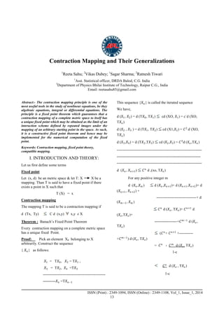 Advance Physics Letter
________________________________________________________________________________
_____________________________________________________________________
ISSN (Print) : 2349-1094, ISSN (Online) : 2349-1108, Vol_1, Issue_1, 2014
13
Contraction Mapping and Their Generalizations
1
Reeta Sahu; 2
Vikas Dubey; 1
Sagar Sharma; 2
Ratnesh Tiwari
1
Asst. Statistical officer, DRDA Balod, C.G. India
3
Department of Physics Bhilai Institute of Technology, Raipur C.G., India
Email: reetasahu85@gmail.com
Abstract:- The contraction mapping principle is one of the
most useful tools in the study of nonlinear equations, be they
algebraic equations, integral or differential equations. The
principle is a fixed point theorem which guarantees that a
contraction mapping of a complete metric space to itself has
a unique fixed point which may be obtained as the limit of an
interaction scheme defined by repeated images under the
mapping of an arbitrary starting point in the space. As such,
it is a constructive fixed point theorem and hence may be
implemented for the numerical computation of the fixed
point.
Keywords: Contraction mapping, fixed point theory,
compatible mapping.
I. INTRODUCTION AND THEORY:
Let us first define some terms
Fixed point
Let (x, d) be an metric space & let T: X X be a
mapping. Than T is said to have a fixed point if there
exists a point in X such that
T (X) = x
Contraction mapping
The mapping T is said to be a contraction mapping if
d (Tx, Ty) C d (x,y) x,y 𝜀 X
Theorem : Banach’s Fixed Point Theorem
Every contraction mapping on a complete metric space
has a unique fixed Point.
Proof: Pick an element X0 belonging to X
arbitrarily. Construct the sequence
{ 𝑋 𝑛 } as follows:
𝑋1 = T𝑋0, 𝑋2 = T𝑋1 ,
𝑋3 = T𝑋2, 𝑋4 =T𝑋3
--------------------------------------------------
----------𝑋 𝑛 =T𝑋 𝑛−1
This sequence {𝑋 𝑛 } is called the iterated sequence
We have,
d (𝑋1, 𝑋2) = d (T𝑋0, T𝑋1) cd (XO, 𝑋1) = c`d (XO,
T𝑋𝑜)
d (𝑋2 , 𝑋3 ) = d (T𝑋1, T𝑋2) cd (X1,𝑋2) = 𝐶2
𝑑 (XO,
T𝑋𝑜)
d (𝑋3,𝑋4) = d (T𝑋2,T𝑋3) cd (𝑋2,𝑋3) = 𝐶3
d (𝑋𝑜,T𝑋𝑜)
--------------------------------------------------------------------
-------------------------------------------------------------------
--------------------------------------------------------------------
d (𝑋 𝑛 , 𝑋 𝑛+1) 𝐶 𝑛
d ,(xo, T𝑋𝑜)
For any positive integer m
d (𝑋 𝑛 ,𝑋 𝑚 ) d (𝑋 𝑛 ,𝑋 𝑛+1)+ d (𝑋 𝑛+1,𝑋 𝑛+2)+ d
(𝑋 𝑛+1, 𝑋 𝑛+2) +
--------------------------------+ d
(𝑋 𝑚−1, 𝑋 𝑚 )
𝐶 𝑛
d (𝑋𝑜, T𝑋𝑜)+ 𝐶 𝑛+1
d
(𝑋𝑜,T𝑋𝑜)+
------------------+𝐶 𝑚−1
d (𝑋𝑜,
T𝑋𝑜)
(𝐶 𝑛
+ 𝐶 𝑛+1
+-----------
+𝐶 𝑚−1
) d (𝑋𝑜, T𝑋𝑜)
= 𝐶 𝑛
- 𝐶 𝑚
d (𝑋𝑜, T𝑋𝑜)
1-c
𝐶 𝑛
d (𝑋𝑜 , T𝑋𝑜)
1-c
 