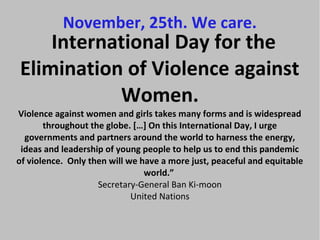 November, 25th. We care.
    International Day for the
Elimination of Violence against
           Women.
Violence against women and girls takes many forms and is widespread
       throughout the globe. […] On this International Day, I urge
  governments and partners around the world to harness the energy,
 ideas and leadership of young people to help us to end this pandemic
of violence. Only then will we have a more just, peaceful and equitable
                                world.”
                    Secretary-General Ban Ki-moon
                             United Nations
 