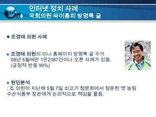 인터넷 정치 사례국회의원 싸이홈피 방명록 글■ 조경태 의원 사례조경태 의원의 미니 홈페이지 방명록 글 수가   08년 5월에만 1만2387건이나오른 사례가 있음.   (긍정적 반응 99%)원인분석: 조 의원이 지난해 5월 7일 쇠고기 청문회에서 정운천 옛 농림수산식품부 장관에게 논리적으로 책임을 물음.