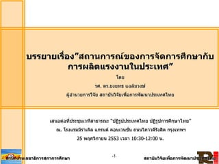 1
บรรยายเรื่อง”สถานการณ์ของการจัดการศึกษากับ
การผลิตแรงงานในประเทศ”
โดย
รศ. ดร.ยงยทธ แฉล้มวงษ์
ผู้อานวยการวืจัย สถาบันวิจัยเพื่อการพัฒนาประเทศไทย
เสนอต่อที่ประชุมเวทีสาธารณะ “ปฏิรูปประเทศไทย ปฏิรูปการศึกษาไทย”
ณ. โรงแรมมิราเคิล แกรนด์ คอนเวนชั่น ถนนวิภาวดีรังสิต กรุงเทพฯ
25 พฤศจิกายน 2553 เวลา 10:30-12:00 น.
สานักงานเลขาธิการสภาการศึกษา สถาบันวิจัยเพื่อการพัฒนาประเทศไทย
-1-
 