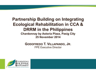 Partnership Building on Integrating
Ecological Rehabilitation in CCA &
DRRM in the Philippines
Chardonnay by Astoria Plaza, Pasig City
25 November 2014
GODOFREDO T. VILLAPANDO, JR.
FPE Executive Director
 