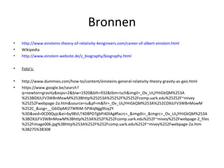Bronnen 
• http://www.einsteins-theory-of-relativity-4engineers.com/career-of-albert-einstein.html 
• Wikipedia 
• http://www.einstein-website.de/z_biography/biography.html 
• Foto’s: 
• http://www.dummies.com/how-to/content/einsteins-general-relativity-theory-gravity-as-geo.html 
• https://www.google.be/search? 
q=newton+gravity&espv=2&biw=1920&bih=932&tbm=isch&imgil=_Ov_ULjYHiGkQM%253A 
%253BOXJLFV3WBnMowM%253Bhttp%25253A%25252F%25252Fcomp.uark.edu%25252F~mivey 
%25252Fwebpage-2a.htm&source=iu&pf=m&fir=_Ov_ULjYHiGkQM%253A%252COXJLFV3WBnMowM 
%252C_&usg=__G6IDpMt27WRIM-5PWqNgg9lzq2Y 
%3D&ved=0CD0Qyjc&ei=by9BVLT4D8PO7gbPi4DIAg#facrc=_&imgdii=_&imgrc=_Ov_ULjYHiGkQM%253A 
%3BOXJLFV3WBnMowM%3Bhttp%253A%252F%252Fcomp.uark.edu%252F~mivey%252Fwebpage-2_files 
%252Fimage006.jpg%3Bhttp%253A%252F%252Fcomp.uark.edu%252F~mivey%252Fwebpage-2a.htm 
%3B275%3B308 
