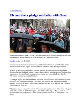25 November 2012
UK marchers pledge solidarity with Gaza
On Saturday between 10,000 – 15,000 Londoners turned out in solidarity with Gaza, marching
from Downing St to a rally near the Israeli Embassy on Kensington High St
PressTV Sunday Nov 25, 2012
Thousands of pro-Palestinian protesters have held a demonstration in central London to vent
their anger at the Zionist regime of Israel and their supporters in the British government.
Between 10,000 to 15,000 protesters marched from the British prime minister’s office on
Downing Street to the Israeli embassy to show their solidarity with the people of the Gaza Strip
and condemn the recent Israeli onslaught on the coastal area which killed more than 160
Palestinians and injured some 1,200 others.
“After eight days of brutal bombardment, which left 160 Palestinians dead, around 40 of them
children — our commitment to show Gaza that it was not alone was not dampened by the
ceasefire called two days ago,” said Lindsey German, convener of the Stop the War Coalition,
which organized the event.
“The demonstrators were united in their determination not just to protest at this latest outrage by
Israel but to call for an end to the siege of Gaza and to see the day — after 65 years of
occupation and brutal repression — when justice will be achieved for all Palestinians,” she
added.
 