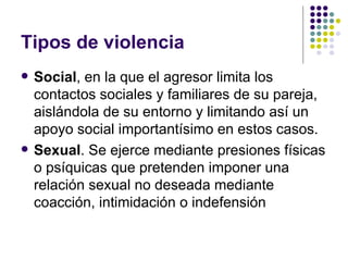 Tipos de violencia Social , en la que el agresor limita los contactos sociales y familiares de su pareja, aislándola de su entorno y limitando así un apoyo social importantísimo en estos casos.  Sexual . Se ejerce mediante presiones físicas o psíquicas que pretenden imponer una relación sexual no deseada mediante coacción, intimidación o indefensión  