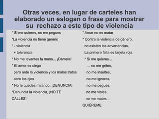 Otras veces, en lugar de carteles han
elaborado un eslogan o frase para mostrar
su rechazo a este tipo de violencia
* Si me quieres, no me pegues * Amar no es matar
*La violencia no tiene género * Contra la violencia de género,
* - violencia no existen las advertencias.
+ tolerancia La primera falta es tarjeta roja.
* No me levantes la mano... ¡Dámela! * Si me quieres...
* El amor es ciego … no me grites,
pero ante la violencia y los malos tratos no me insultes,
abre los ojos no me ignores,
* No te quedes mirando, ¡DENUNCIA! no me pegues,
*Denuncia la violencia, ¡NO TE no me violes,
CALLES! no me mates...
QUIÉREME
 