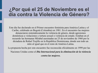 ¿Por qué el 25 de Noviembre es el
día contra la Violencia de Género?
Este día fue declarado en el Primer encuentro feminista para América Latina y el
Caribe, celebrado en Bogotá (Colombia) en 1981. En el encuentro las mujeres
denunciaron sistemáticamente la violencia de género, desde agresiones
domésticas a violaciones y tortura sexual o violencia de estado. Estaban en el
recuerdo las hermanas Mirabal asesinadas un 25 de noviembre de 1960 por la
dictadura de Rafael Trujillo en la República Dominicana, donde son todo un
mito al igual que en el resto de América Latina.
La propuesta hecha por este encuentro fue reconocida oficialmente en 1999 por las
Naciones Unidas como el Día Internacional para la eliminación de la violencia
contra las mujeres.
 