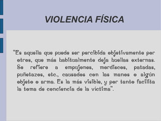 VIOLENCIA FÍSICA
“Es aquella que puede ser percibida objetivamente por
otros, que más habitualmente deja huellas externas.
Se refiere a empujones, mordiscos, patadas,
puñetazos, etc., causados con las manos o algún
objeto o arma. Es la más visible, y por tanto facilita
la toma de conciencia de la víctima”.
 