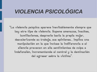 VIOLENCIA PSICOLÓGICA
“La violencia psíquica aparece inevitablemente siempre que
hay otro tipo de violencia. Supone amenazas, insultos,
humillaciones, desprecio hacia la propia mujer,
desvalorizando su trabajo, sus opiniones... Implica una
manipulación en la que incluso la indiferencia o el
silencio provocan en ella sentimientos de culpa e
indefensión, incrementando el control y la dominación
del agresor sobre la victima”.
 