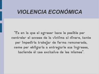VIOLENCIA ECONÓMICA
“Es en la que el agresor hace lo posible por
controlar el acceso de la victima al dinero, tanto
por impedirla trabajar de forma remunerada,
como por obligarla a entregarle sus ingresos,
haciendo él uso exclusivo de los mismos”.
 