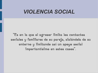 VIOLENCIA SOCIAL
“Es en la que el agresor limita los contactos
sociales y familiares de su pareja, aislándola de su
entorno y limitando así un apoyo social
importantísimo en estos casos”.
 