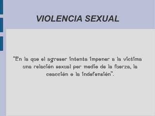 VIOLENCIA SEXUAL
“En la que el agresor intenta imponer a la victima
una relación sexual por medio de la fuerza, la
coacción o la indefensión”.
 